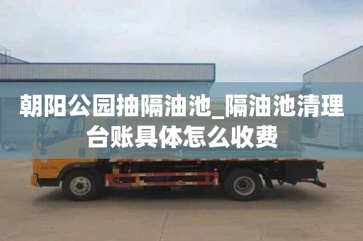 朝阳公园抽隔油池_隔油池清理台账具体怎么收费