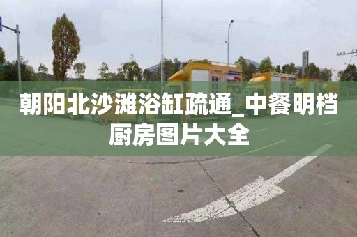 朝阳北沙滩浴缸疏通_中餐明档厨房图片大全