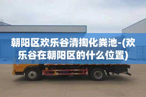 朝阳区欢乐谷清掏化粪池-(欢乐谷在朝阳区的什么位置)