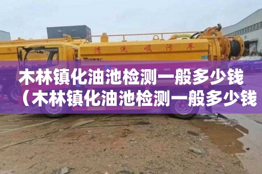 木林镇化油池检测一般多少钱（木林镇化油池检测一般多少钱一次）