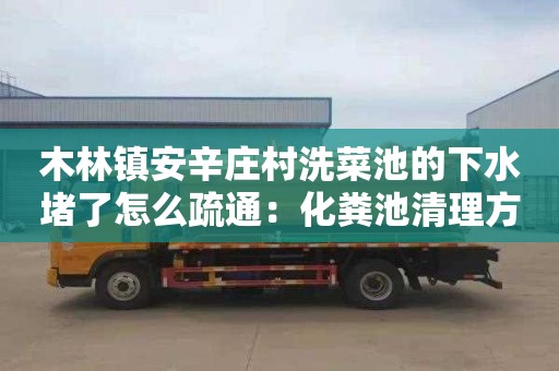 木林镇安辛庄村洗菜池的下水堵了怎么疏通：化粪池清理方案