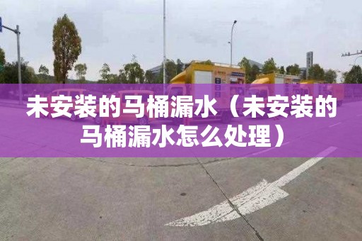 未安装的马桶漏水（未安装的马桶漏水怎么处理）