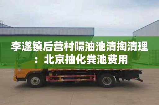 李遂镇后营村隔油池清掏清理：北京抽化粪池费用