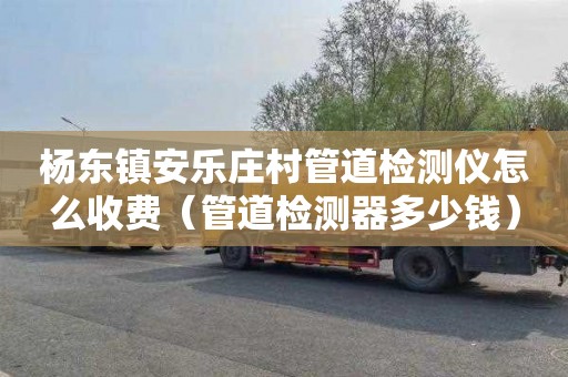 杨东镇安乐庄村管道检测仪怎么收费（管道检测器多少钱）