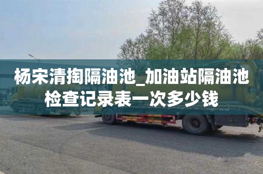 杨宋清掏隔油池_加油站隔油池检查记录表一次多少钱
