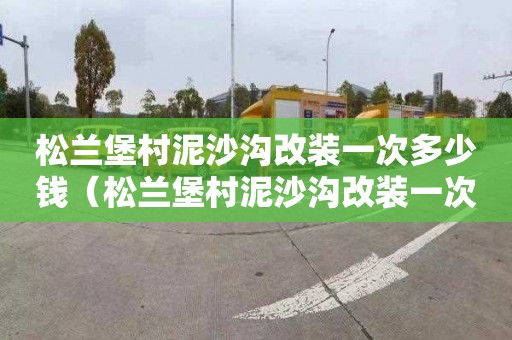 松兰堡村泥沙沟改装一次多少钱（松兰堡村泥沙沟改装一次多少钱啊）