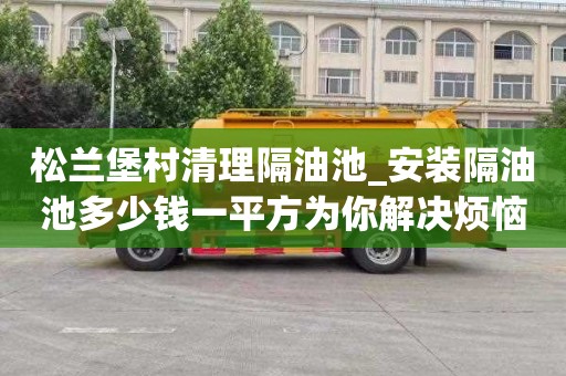 松兰堡村清理隔油池_安装隔油池多少钱一平方为你解决烦恼