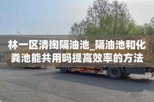 林一区清掏隔油池_隔油池和化粪池能共用吗提高效率的方法