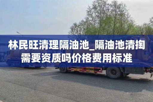 林民旺清理隔油池_隔油池清掏需要资质吗价格费用标准