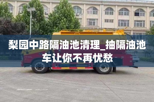梨园中路隔油池清理_抽隔油池车让你不再忧愁