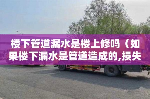 楼下管道漏水是楼上修吗（如果楼下漏水是管道造成的,损失谁陪）