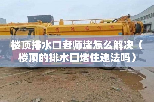 楼顶排水口老师堵怎么解决（楼顶的排水口堵住违法吗）