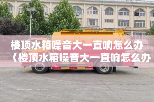 楼顶水箱噪音大一直响怎么办（楼顶水箱噪音大一直响怎么办视频）