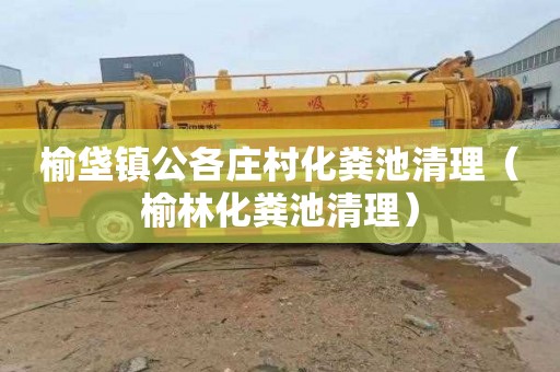 榆垡镇公各庄村化粪池清理（榆林化粪池清理）