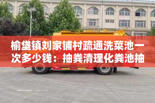榆垡镇刘家铺村疏通洗菜池一次多少钱：抽粪清理化粪池抽污水