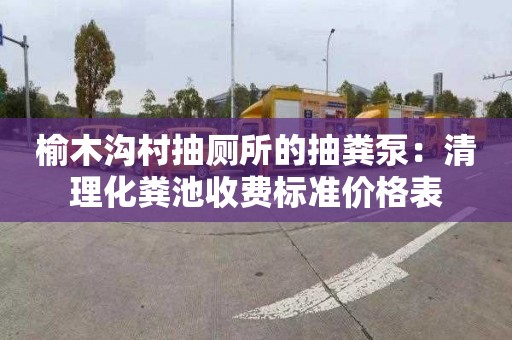榆木沟村抽厕所的抽粪泵：清理化粪池收费标准价格表