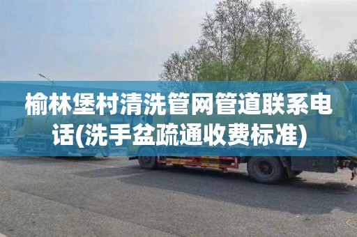 榆林堡村清洗管网管道联系电话(洗手盆疏通收费标准)