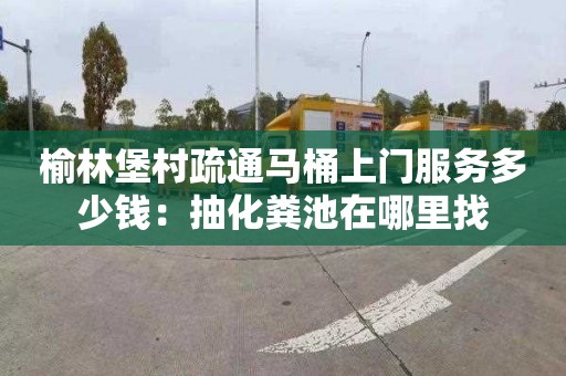 榆林堡村疏通马桶上门服务多少钱：抽化粪池在哪里找