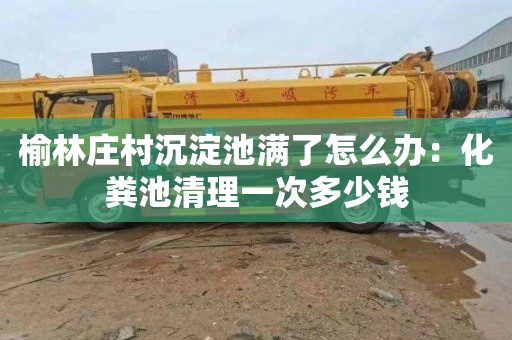 榆林庄村沉淀池满了怎么办：化粪池清理一次多少钱