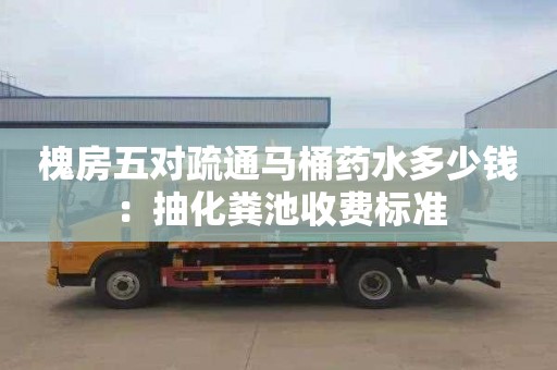 槐房五对疏通马桶药水多少钱：抽化粪池收费标准