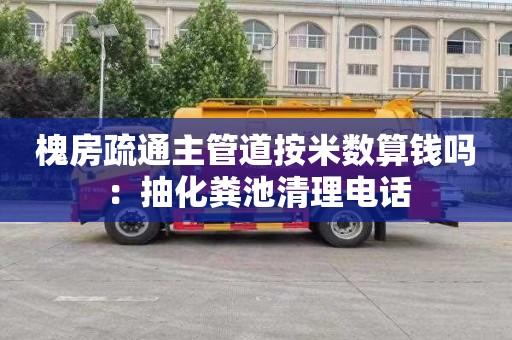 槐房疏通主管道按米数算钱吗：抽化粪池清理电话