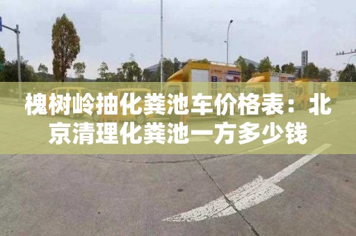 槐树岭抽化粪池车价格表：北京清理化粪池一方多少钱