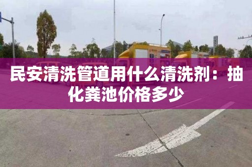 民安清洗管道用什么清洗剂：抽化粪池价格多少
