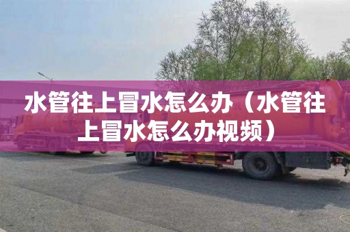 水管往上冒水怎么办（水管往上冒水怎么办视频）