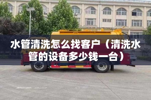 水管清洗怎么找客户（清洗水管的设备多少钱一台）