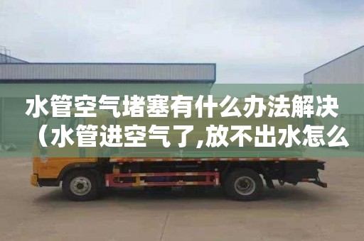 水管空气堵塞有什么办法解决（水管进空气了,放不出水怎么办）