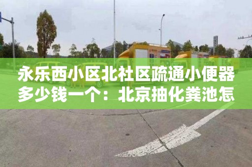 永乐西小区北社区疏通小便器多少钱一个：北京抽化粪池怎么收费