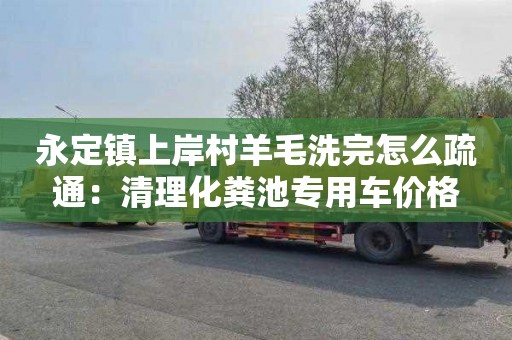 永定镇上岸村羊毛洗完怎么疏通：清理化粪池专用车价格