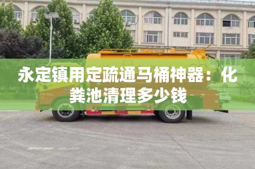 永定镇用定疏通马桶神器：化粪池清理多少钱