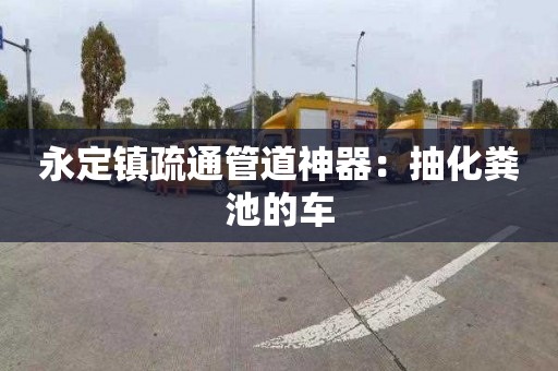 永定镇疏通管道神器：抽化粪池的车