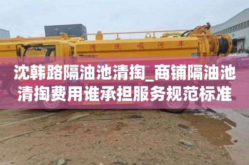 沈韩路隔油池清掏_商铺隔油池清掏费用谁承担服务规范标准