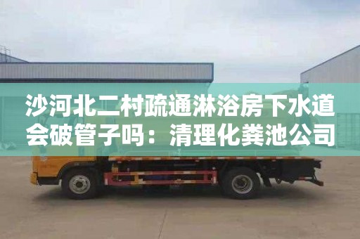 沙河北二村疏通淋浴房下水道会破管子吗：清理化粪池公司