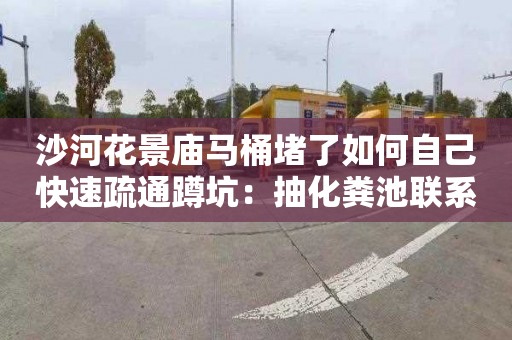 沙河花景庙马桶堵了如何自己快速疏通蹲坑：抽化粪池联系电话