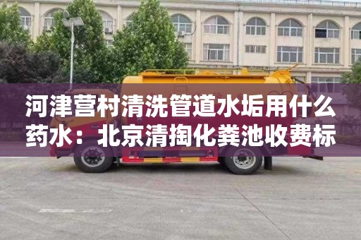 河津营村清洗管道水垢用什么药水：北京清掏化粪池收费标准