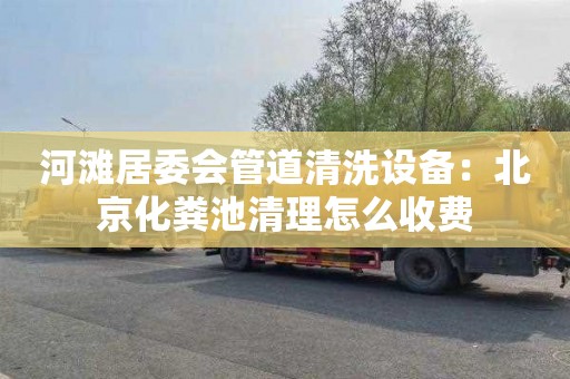 河滩居委会管道清洗设备：北京化粪池清理怎么收费
