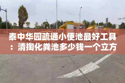 泰中华园疏通小便池最好工具：清掏化粪池多少钱一个立方