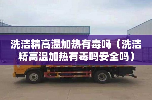 洗洁精高温加热有毒吗（洗洁精高温加热有毒吗安全吗）