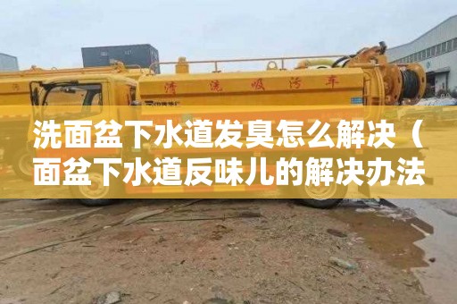 洗面盆下水道发臭怎么解决（面盆下水道反味儿的解决办法）