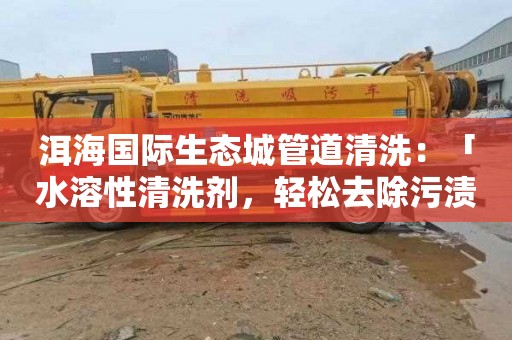 洱海国际生态城管道清洗：「水溶性清洗剂，轻松去除污渍！」