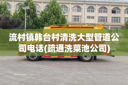 流村镇韩台村清洗大型管道公司电话(疏通洗菜池公司)