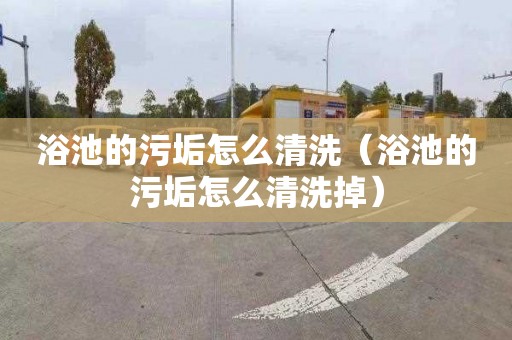 浴池的污垢怎么清洗（浴池的污垢怎么清洗掉）