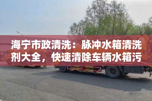 海宁市政清洗：脉冲水箱清洗剂大全，快速清除车辆水箱污垢！