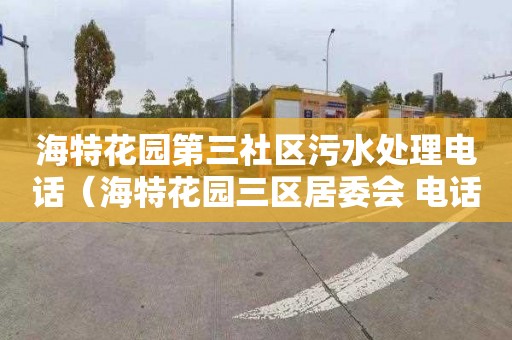 海特花园第三社区污水处理电话（海特花园三区居委会 电话）