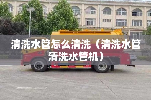 清洗水管怎么清洗（清洗水管清洗水管机）