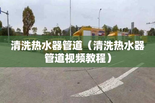 清洗热水器管道（清洗热水器管道视频教程）