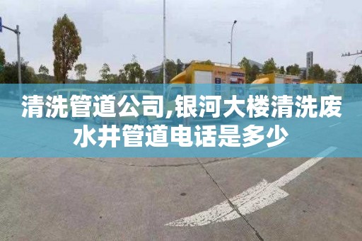 清洗管道公司,银河大楼清洗废水井管道电话是多少